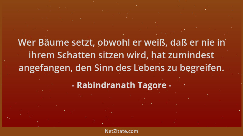 Rabindranath Tagore - Wer Bäume setzt, obwohl er weiß, daß er nie in ihrem Schatten sitzen wird, hat zumindest angefangen,...