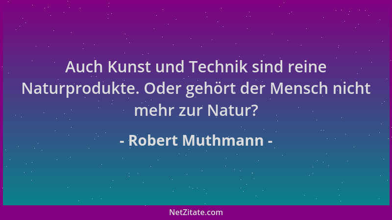 Robert Muthmann - Auch Kunst und Technik sind reine Naturprodukte. Oder gehört der Mensch nicht mehr zur Natur?...