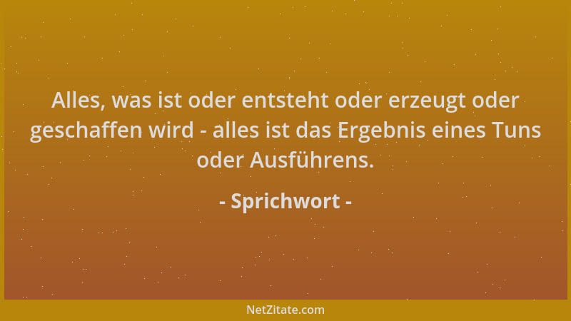 Sprichwort - Alles, was ist oder entsteht oder erzeugt oder geschaffen wird - alles ist das Ergebnis eines Tuns oder Ausfüh...