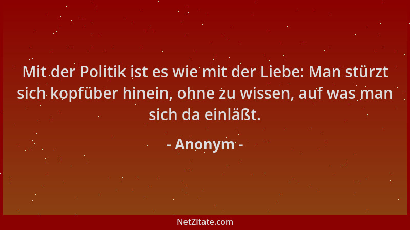 Anonym - Mit der Politik ist es wie mit der Liebe: Man stürzt sich kopfüber hinein, ohne zu wissen, auf was man sich da ein...