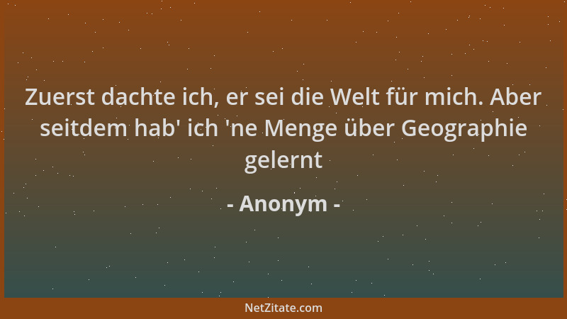 Anonym - Zuerst dachte ich, er sei die Welt für mich. Aber seitdem hab ' ich  'ne Menge über Geographie gelernt...