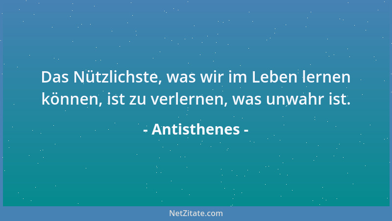 Antisthenes - Das Nützlichste, was wir im Leben lernen können, ist zu verlernen, was unwahr ist....