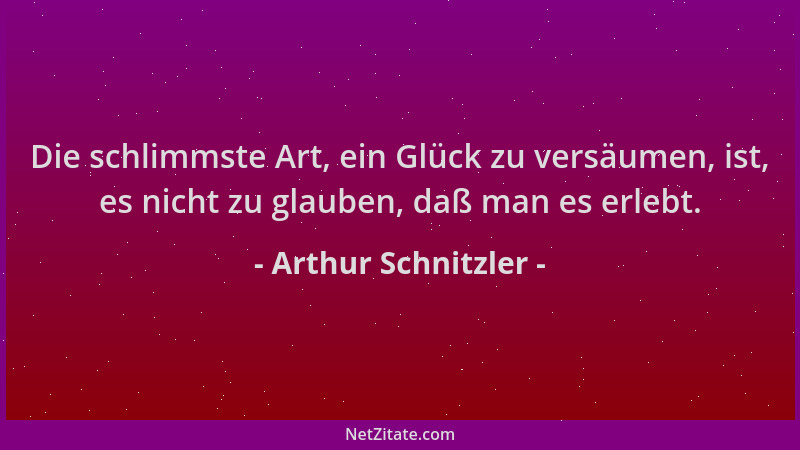Arthur Schnitzler - Die schlimmste Art, ein Glück zu versäumen, ist, es nicht zu glauben, daß man es erlebt....