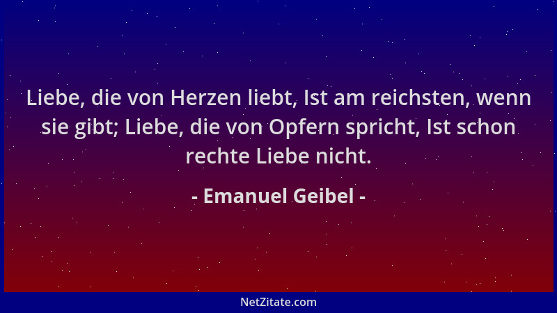 Emanuel Geibel - Liebe, die von Herzen liebt, Ist am reichsten, wenn sie gibt; Liebe, die von Opfern spricht, Ist schon rec...