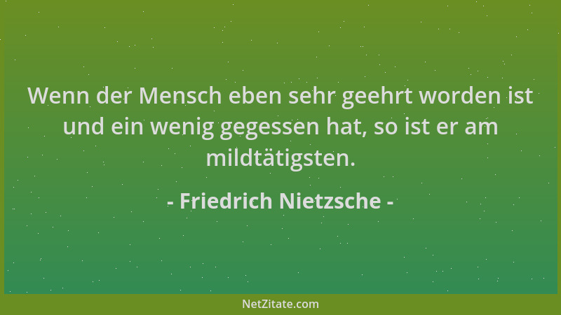 Friedrich Nietzsche - Wenn der Mensch eben sehr geehrt worden ist und ein wenig gegessen hat, so ist er am mildtätigsten....