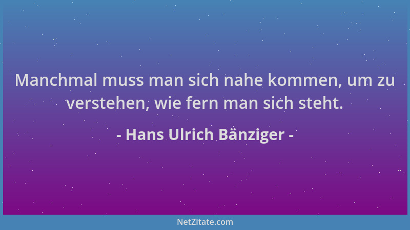 Hans Ulrich Bänziger - Manchmal muss man sich nahe kommen, um zu verstehen, wie fern man sich steht....