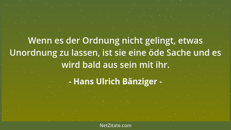 Hans Ulrich Bänziger - Wenn es der Ordnung nicht gelingt, etwas Unordnung zu lassen, ist sie eine öde Sache und es wird bal...