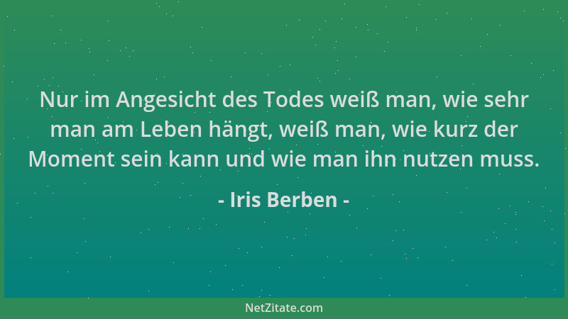 Iris Berben - Nur im Angesicht des Todes weiß man, wie sehr man am Leben hängt, weiß man, wie kurz der Moment sein kann und...