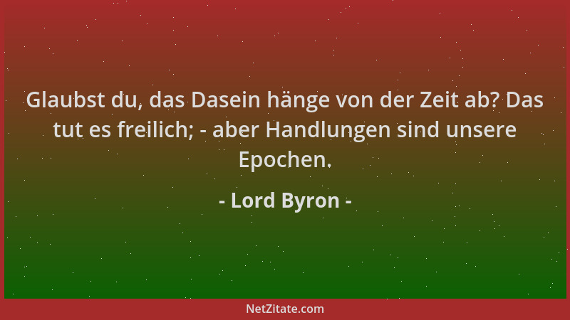 Lord Byron - Glaubst du, das Dasein hänge von der Zeit ab? Das tut es freilich; - aber Handlungen sind unsere Epochen....