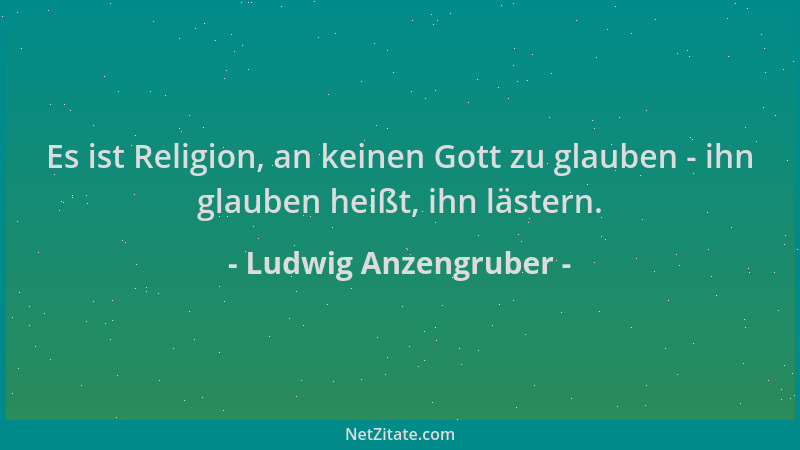 Ludwig Anzengruber - Es ist Religion, an keinen Gott zu glauben - ihn glauben heißt, ihn lästern....