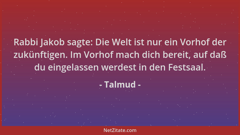Talmud - Rabbi Jakob sagte: Die Welt ist nur ein Vorhof der zukünftigen. Im Vorhof mach dich bereit, auf daß du eingelassen...