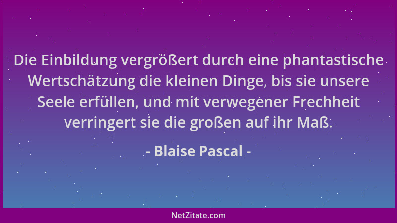 Blaise Pascal - Die Einbildung vergrößert durch eine phantastische Wertschätzung die kleinen Dinge, bis sie unsere Seele er...