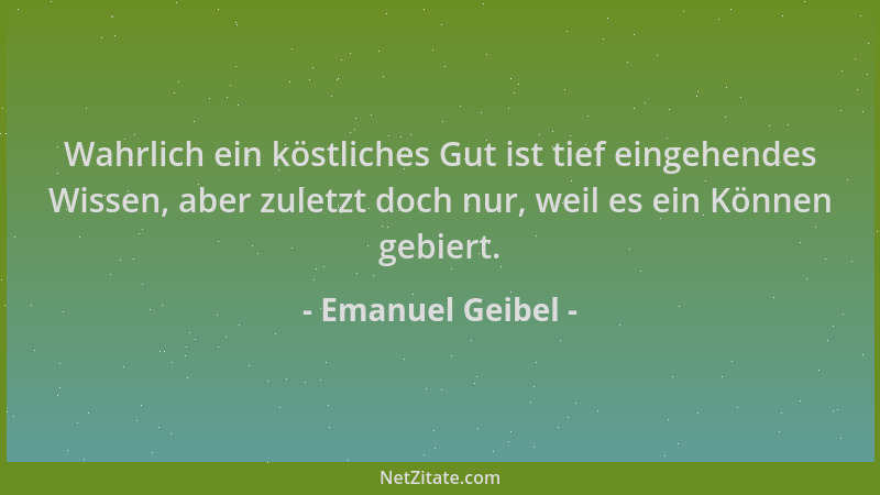 Emanuel Geibel - Wahrlich ein köstliches Gut ist tief eingehendes Wissen, aber zuletzt doch nur, weil es ein Können gebiert...