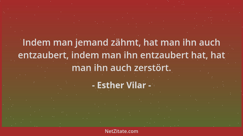 Esther Vilar - Indem man jemand zähmt, hat man ihn auch entzaubert, indem man ihn entzaubert hat, hat man ihn auch zerstört...