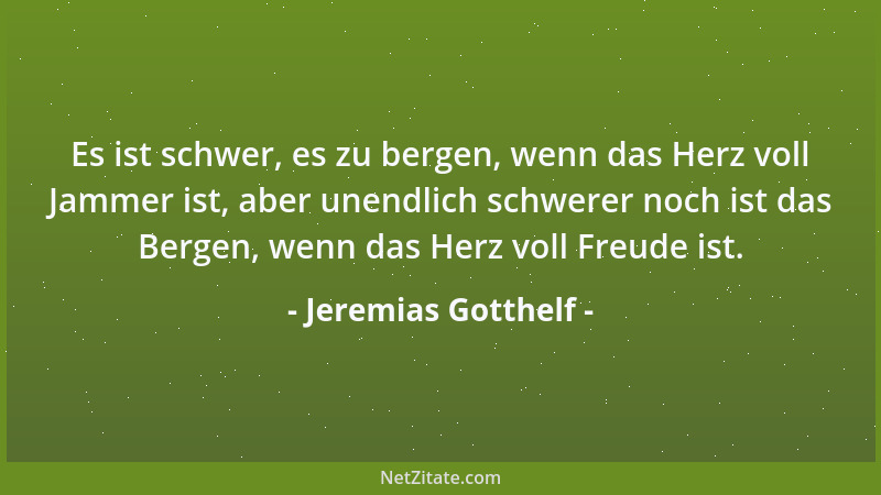 Jeremias Gotthelf - Es ist schwer, es zu bergen, wenn das Herz voll Jammer ist, aber unendlich schwerer noch ist das Bergen...