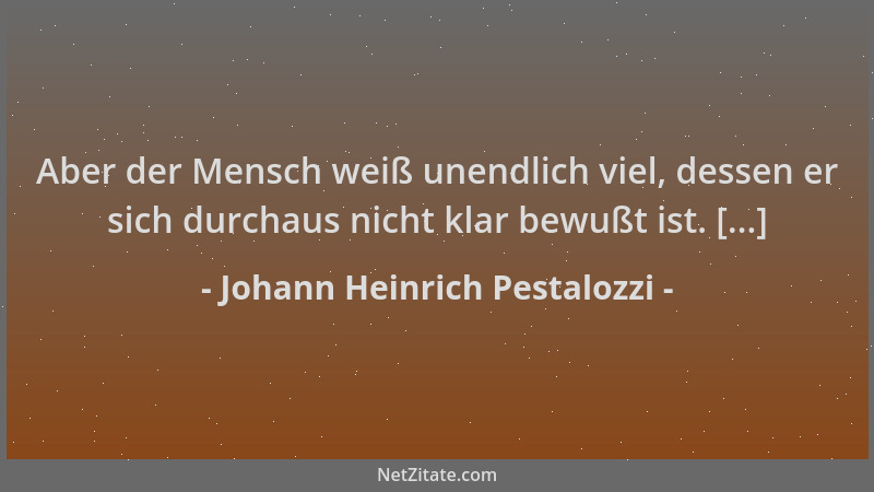Johann Heinrich Pestalozzi - Aber der Mensch weiß unendlich viel, dessen er sich durchaus nicht klar bewußt ist. [...]...