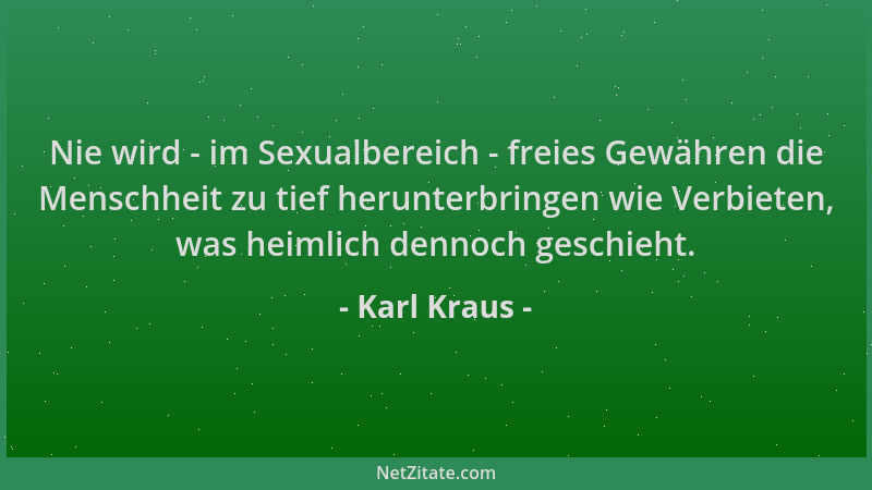 Karl Kraus - Nie wird - im Sexualbereich - freies Gewähren die Menschheit zu tief herunterbringen wie Verbieten, was heimli...