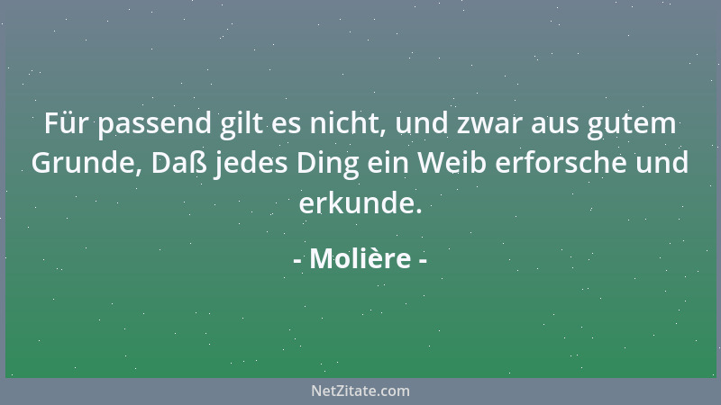 Molière - Für passend gilt es nicht, und zwar aus gutem Grunde, Daß jedes Ding ein Weib erforsche und erkunde....