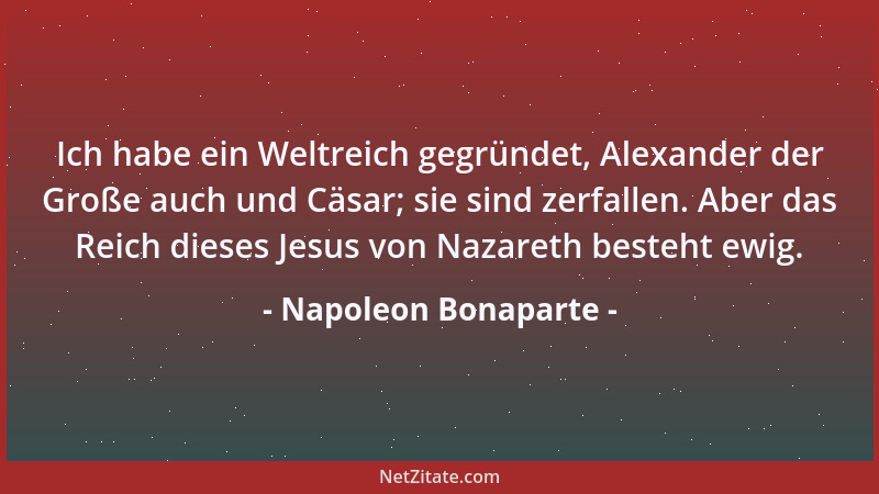 Napoleon Bonaparte - Ich habe ein Weltreich gegründet, Alexander der Große auch und Cäsar; sie sind zerfallen. Aber das Rei...