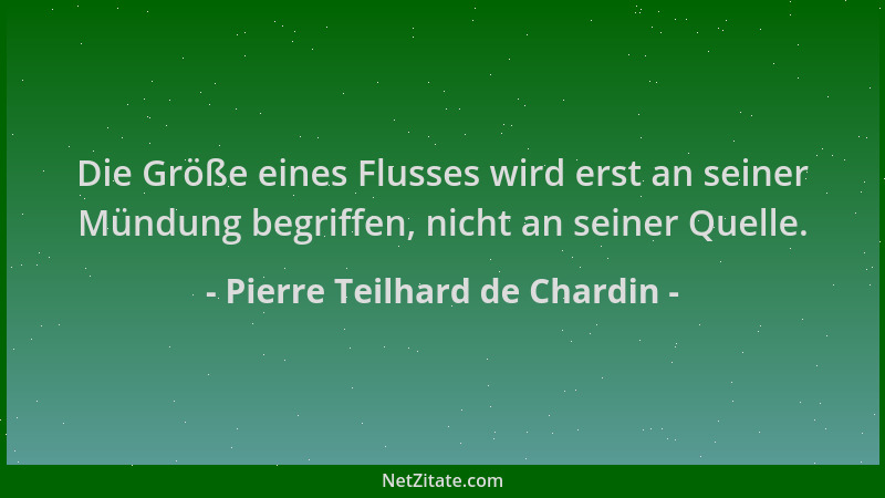 Pierre Teilhard de Chardin - Die Größe eines Flusses wird erst an seiner Mündung begriffen, nicht an seiner Quelle....