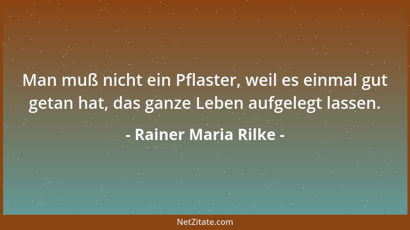 Rainer Maria Rilke - Man muß nicht ein Pflaster, weil es einmal gut getan hat, das ganze Leben aufgelegt lassen....