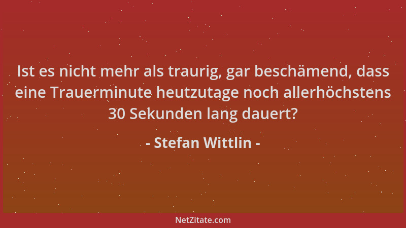 Stefan Wittlin - Ist es nicht mehr als traurig, gar beschämend, dass eine Trauerminute heutzutage noch allerhöchstens 30 Se...
