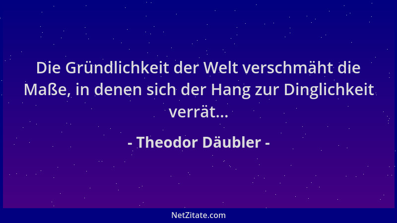 Theodor Däubler - Die Gründlichkeit der Welt verschmäht die Maße, in denen sich der Hang zur Dinglichkeit verrät......