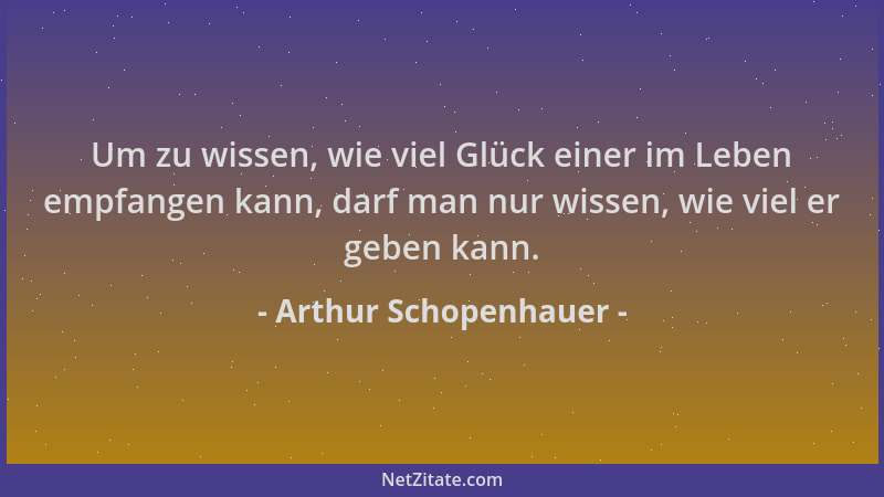 Arthur Schopenhauer - Um zu wissen, wie viel Glück einer im Leben empfangen kann, darf man nur wissen, wie viel er geben ka...
