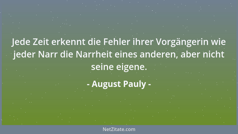 August Pauly - Jede Zeit erkennt die Fehler ihrer Vorgängerin wie jeder Narr die Narrheit eines anderen, aber nicht seine e...
