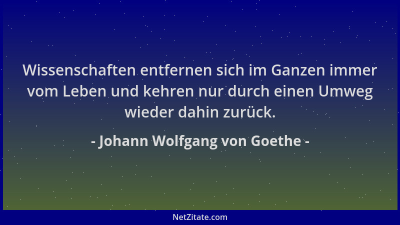 Johann Wolfgang von Goethe - Wissenschaften entfernen sich im Ganzen immer vom Leben und kehren nur durch einen Umweg wiede...