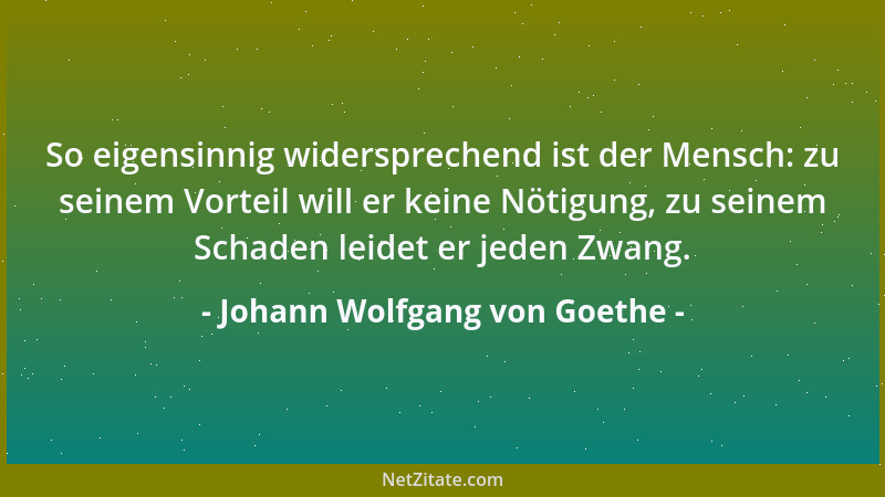 Johann Wolfgang von Goethe - So eigensinnig widersprechend ist der Mensch: zu seinem Vorteil will er keine Nötigung, zu sei...