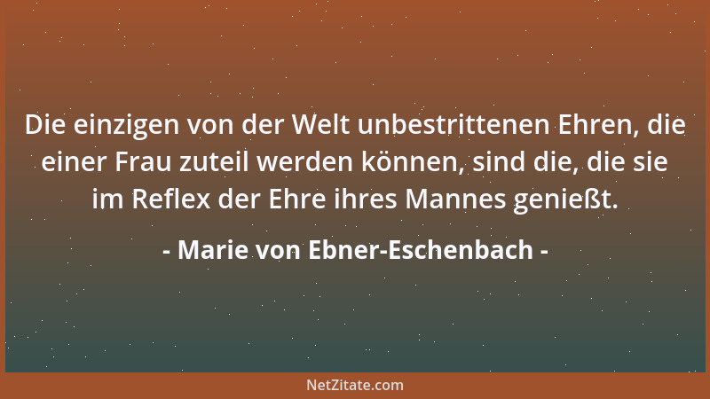 Marie von Ebner-Eschenbach - Die einzigen von der Welt unbestrittenen Ehren, die einer Frau zuteil werden können, sind die,...