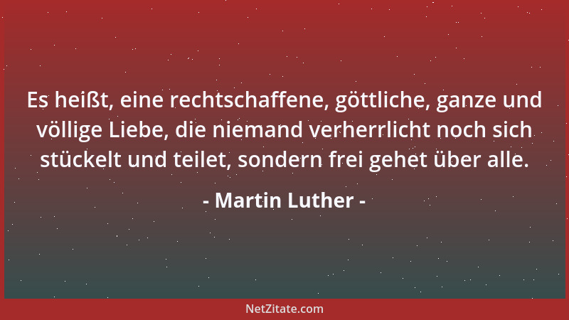 Martin Luther - Es heißt, eine rechtschaffene, göttliche, ganze und völlige Liebe, die niemand verherrlicht noch sich stück...