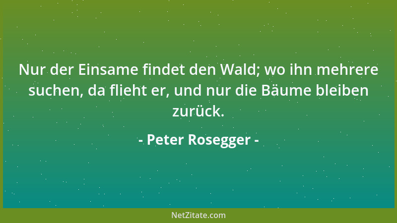 Peter Rosegger - Nur der Einsame findet den Wald; wo ihn mehrere suchen, da flieht er, und nur die Bäume bleiben zurück....