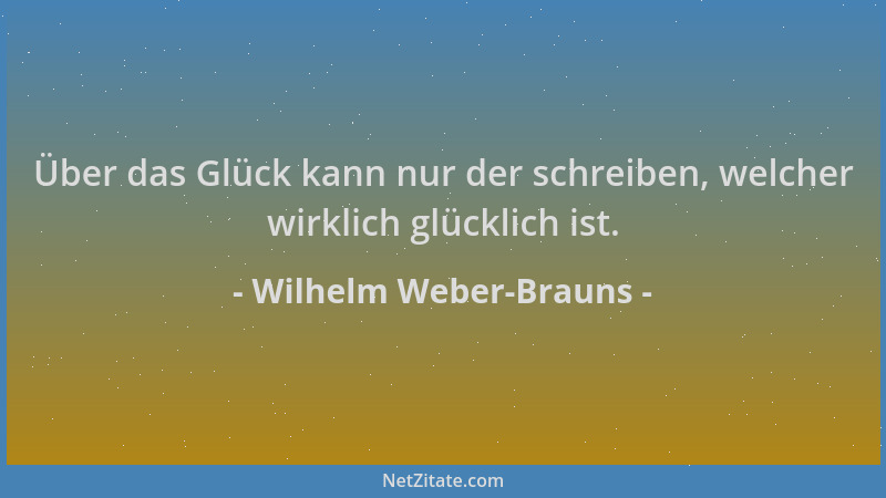 Wilhelm Weber-Brauns - Über das Glück kann nur der schreiben, welcher wirklich glücklich ist....