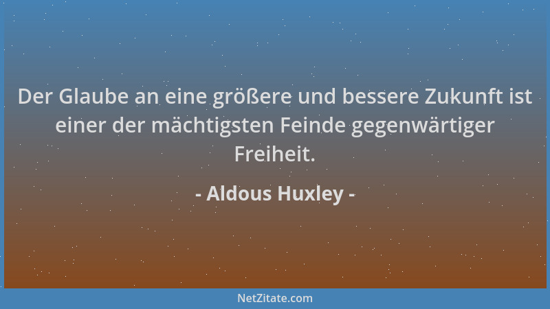 Aldous Huxley - Der Glaube an eine größere und bessere Zukunft ist einer der mächtigsten Feinde gegenwärtiger Freiheit....