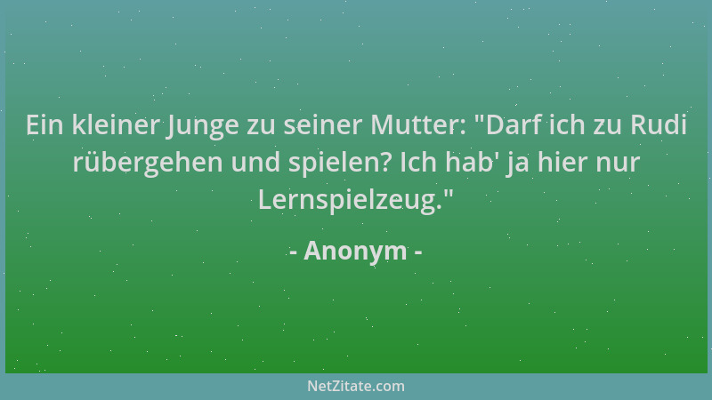 Anonym - Ein kleiner Junge zu seiner Mutter:  "Darf ich zu Rudi rübergehen und spielen? Ich hab ' ja hier nur Lernspielzeug. "...