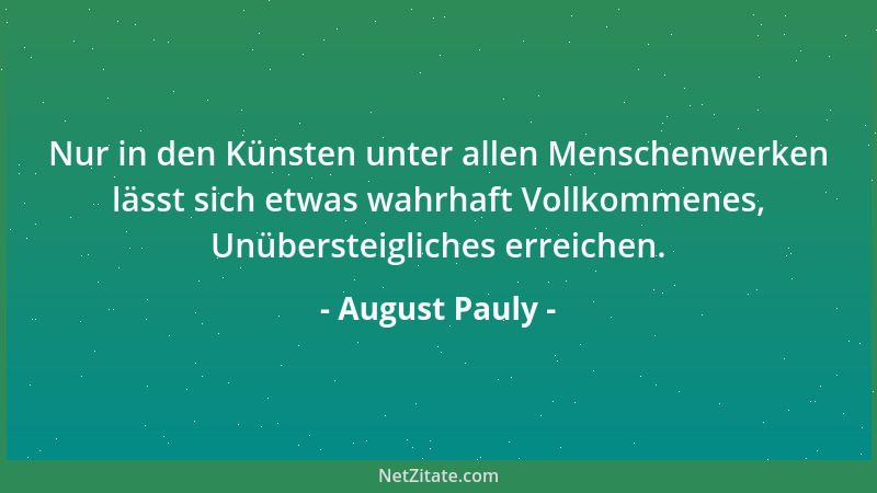 August Pauly - Nur in den Künsten unter allen Menschenwerken lässt sich etwas wahrhaft Vollkommenes, Unübersteigliches erre...