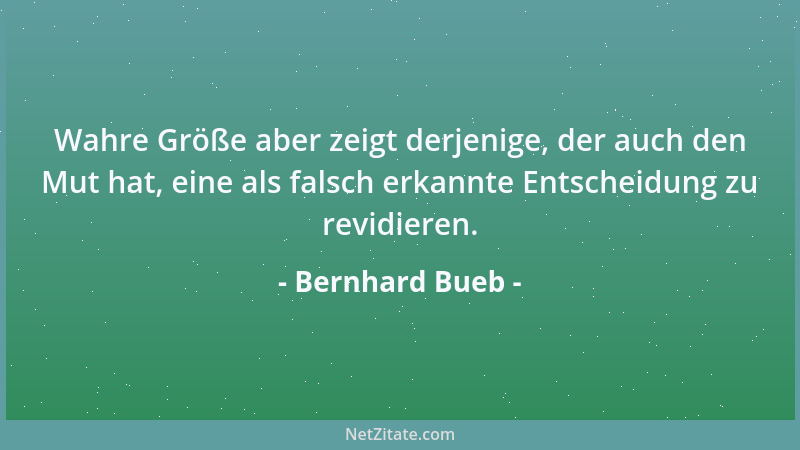 Bernhard Bueb - Wahre Größe aber zeigt derjenige, der auch den Mut hat, eine als falsch erkannte Entscheidung zu revidieren...