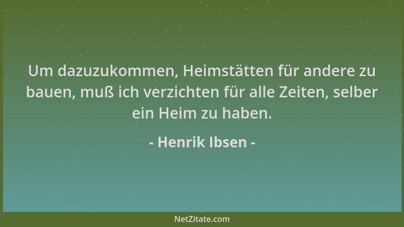 Henrik Ibsen - Um dazuzukommen, Heimstätten für andere zu bauen, muß ich verzichten für alle Zeiten, selber ein Heim zu hab...