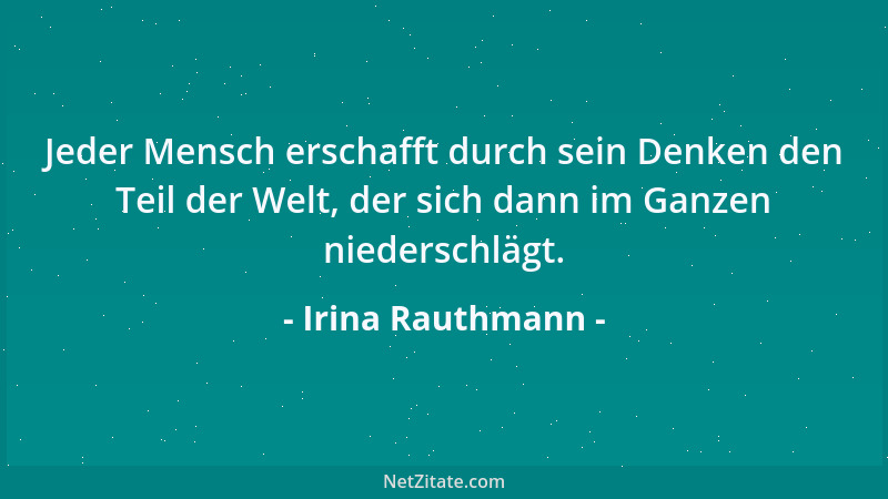 Irina Rauthmann - Jeder Mensch erschafft durch sein Denken den Teil der Welt, der sich dann im Ganzen niederschlägt....
