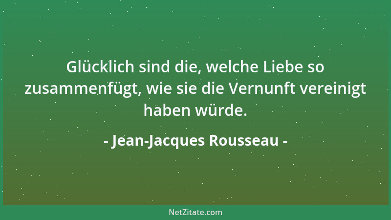 Jean-Jacques Rousseau - Glücklich sind die, welche Liebe so zusammenfügt, wie sie die Vernunft vereinigt haben würde....