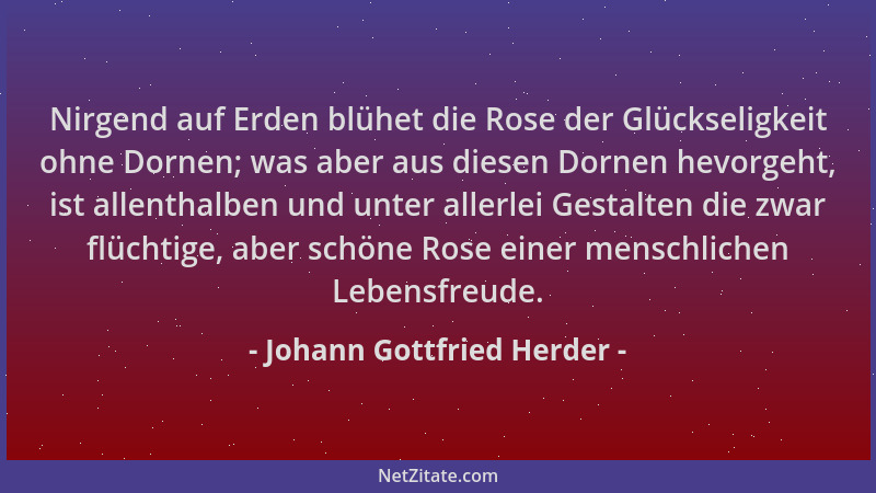Johann Gottfried Herder - Nirgend auf Erden blühet die Rose der Glückseligkeit ohne Dornen; was aber aus diesen Dornen hevo...