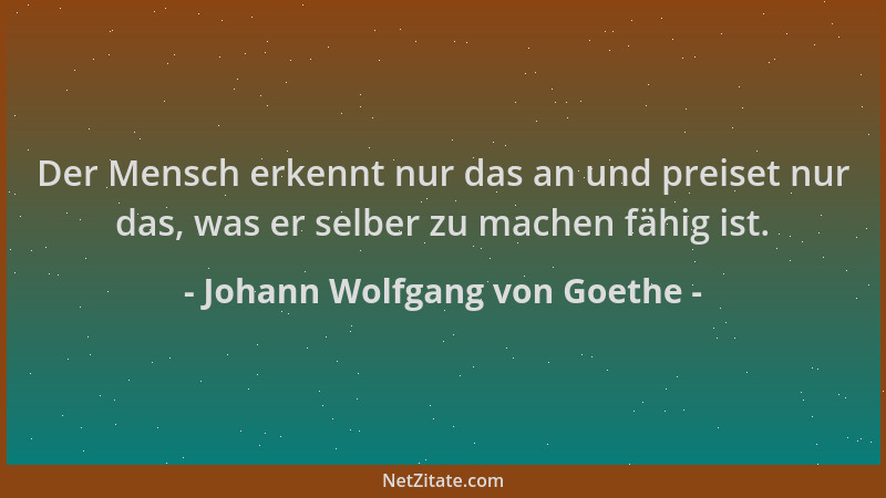 Johann Wolfgang von Goethe - Der Mensch erkennt nur das an und preiset nur das, was er selber zu machen fähig ist....