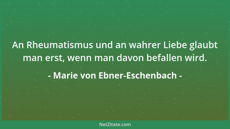 Marie von Ebner-Eschenbach - An Rheumatismus und an wahrer Liebe glaubt man erst, wenn man davon befallen wird....