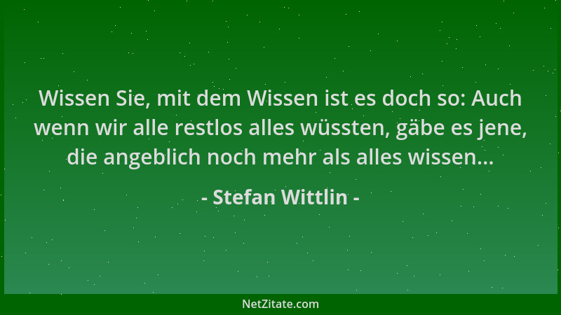 Stefan Wittlin - Wissen Sie, mit dem Wissen ist es doch so: Auch wenn wir alle restlos alles wüssten, gäbe es jene, die ang...