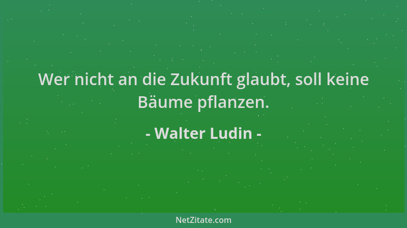 Walter Ludin - Wer nicht an die Zukunft glaubt, soll keine Bäume pflanzen....