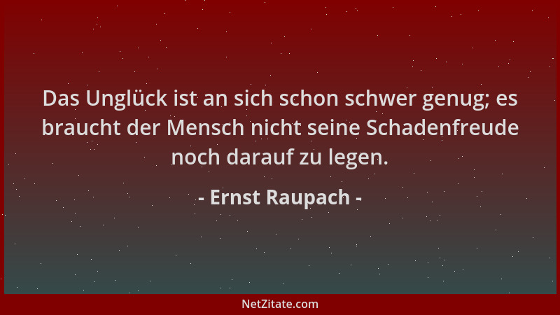 Ernst Raupach - Das Unglück ist an sich schon schwer genug; es braucht der Mensch nicht seine Schadenfreude noch darauf zu...