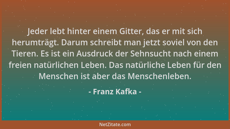 Franz Kafka - Jeder lebt hinter einem Gitter, das er mit sich herumträgt. Darum schreibt man jetzt soviel von den Tieren. E...