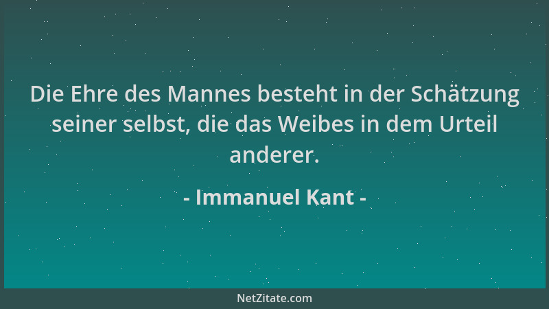 Immanuel Kant - Die Ehre des Mannes besteht in der Schätzung seiner selbst, die das Weibes in dem Urteil anderer....